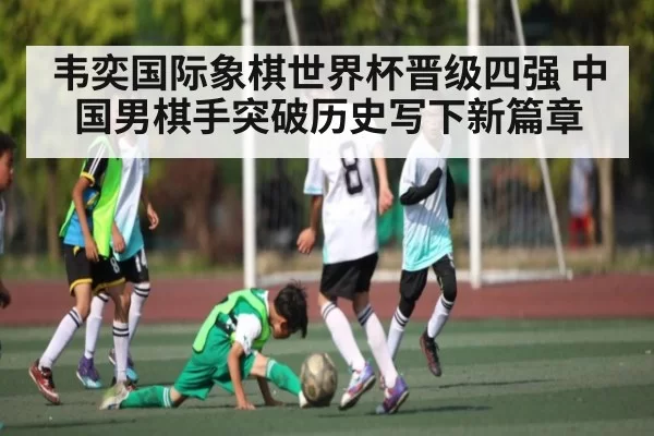 韦奕国际象棋世界杯晋级四强 中国男棋手突破历史写下新篇章